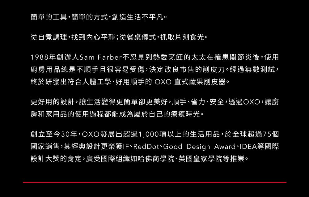 簡單的工具,簡單的方式,創造生活不平凡。從自煮調理,找到內心平靜;從餐桌儀式,抓取片刻食光。1988年創辦人Sam Farber不忍見到熱愛烹飪的太太在罹患關節炎後,使用廚房用品總是不順手且很容易受傷,決定改良市售的削皮刀。經過無數測試,終於研發出符合人體工學好用順手的  直式蔬果削皮器。更好用的設計,讓生活變得更簡單卻更美好,順手、省力、安全,透過OXO,讓廚房和家用品的使用過程都能成為屬於自己的療癒時光。創立至今30年,OXO發展出超過1,000項以上的生活用品,於全球超過75個國家銷售,其經典設計更榮獲IF、RedDot、Good Design Award、IDEA等國際設計大獎的肯定,廣受國際組織如哈佛商學院、英國皇家學院等推崇。