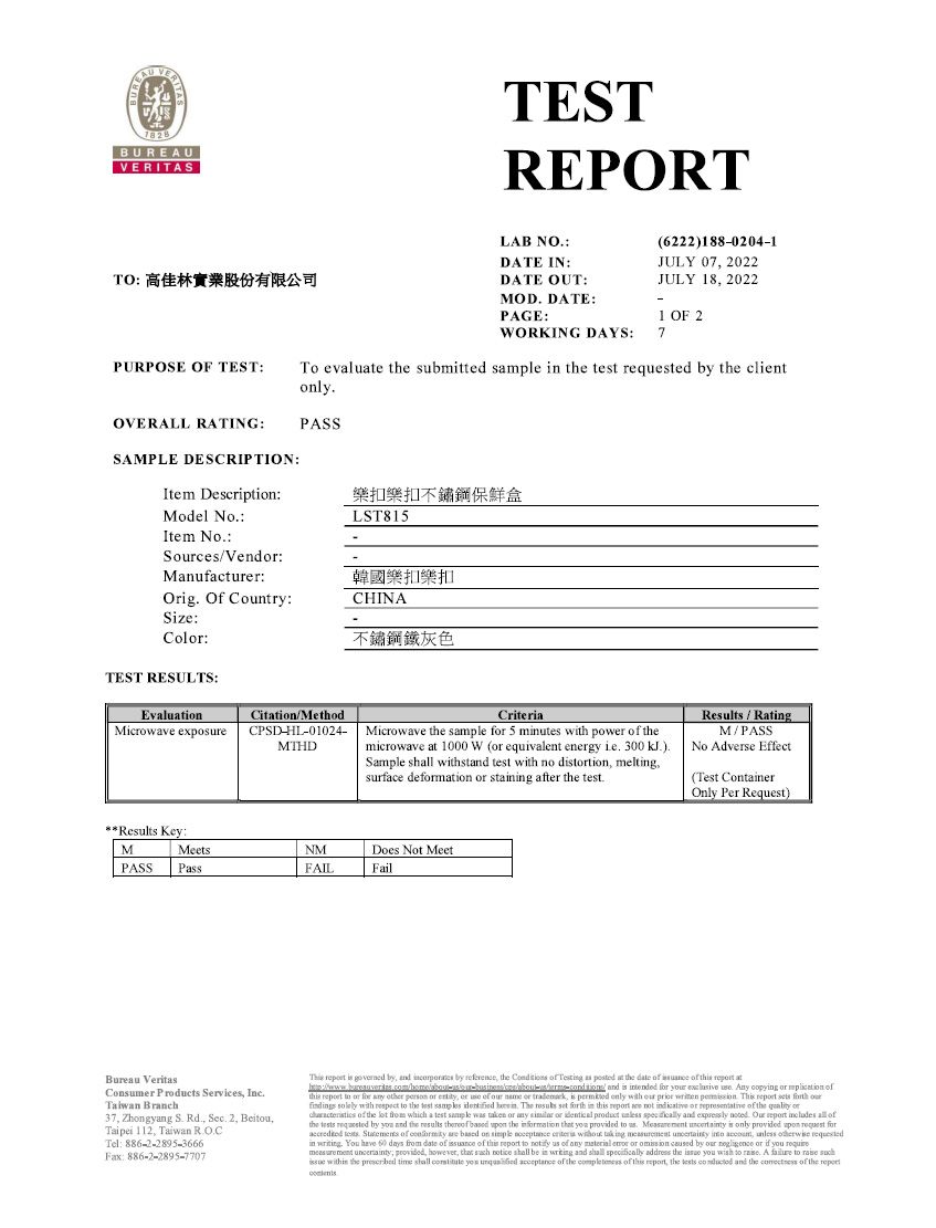 88BUREAUVERITASTESTREPORTTO 高佳林實業股份有限公司LAB NODATE INPURPOSE OF TEST(6222)1880204-1JULY 07 2022DATE OUT:JULY 18 2022MOD DATE:-PAGE:1 OF 2WORKING DAYS:7To evalue  submitted      by the clntOVERALL RATING:PASSSAMPLE DESCRIPTION:Item Description:扣樂扣不鏽鋼保鮮盒Model NoLST815Item NoScesVend:Manufacturer:Orig Of Country:韓國樂扣樂扣CHINASize:Col:TEST RESULTS:EvaluationCitation/MethodMicrowave exposureCPSD--01024-MTHD不鏽鋼鐵灰色CriteriaMicrowave the sample  5 minutes with power  themicrowave at 1000 W ( equivalent energy ie 300 )Sample sh withst test with no drtion meltingsurface demation  staining after the testResults/RatingM/PASSNo Adverse Effect(Test ContainerOnly Per Request)Results Key:MMeetsPASSPsNMFAILDoes Not MeetFailBureau VeritasConsumer Products Services Inc Branch37 Zhongyang S Rd  2 Taipei 112, Taiwan Tel: 886-2-2895-3666Fax: 886-2-2895-7707    by,   by reference, the   Testing as posted at the date      at and    y   Any copying or    to or for  other  or , or  of   or , is  only with our        ourfindings solely with respect to the test    The  set forth in    not indicative or representative of the  or of the   which a test sample was taken or   or     and      all ofthe  ed by  and the results  based  the     to    is only provided upon request for   of   based on         ,   in . You have  days from date of  of  report to  us of any   or omission caused by our  or    , provided, however, that  notice  be in  and shall specifically address the  you wish to . A  to   within the  time shall  you   of the  of this report, the   and the  of the report