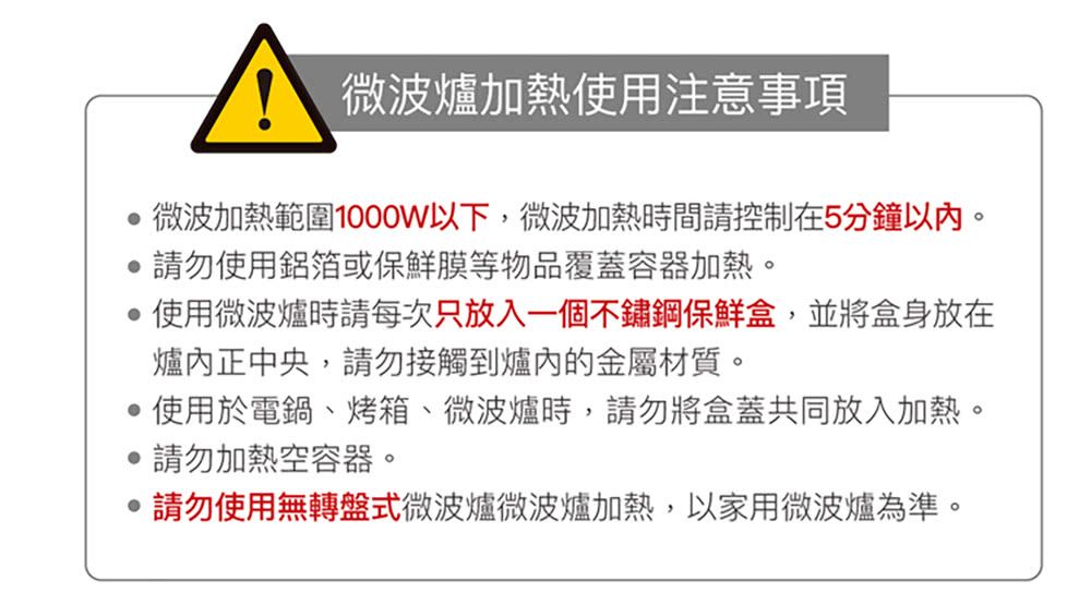 微波爐加熱使用注意事項微波加熱範圍1000W以下,微波加熱時間請控制在5分鐘以內。請勿使用鋁箔或保鮮膜等物品覆蓋容器加熱。使用微波爐時請每次只放入一個不鏽鋼保鮮盒,並將盒身放在爐內正中央,請勿接觸到爐內的金屬材質。使用於電鍋、烤箱、微波爐時,請勿將盒蓋共同放入加熱。請勿加熱空容器。請勿使用無轉盤式微波爐微波爐加熱,以家用微波爐為準。