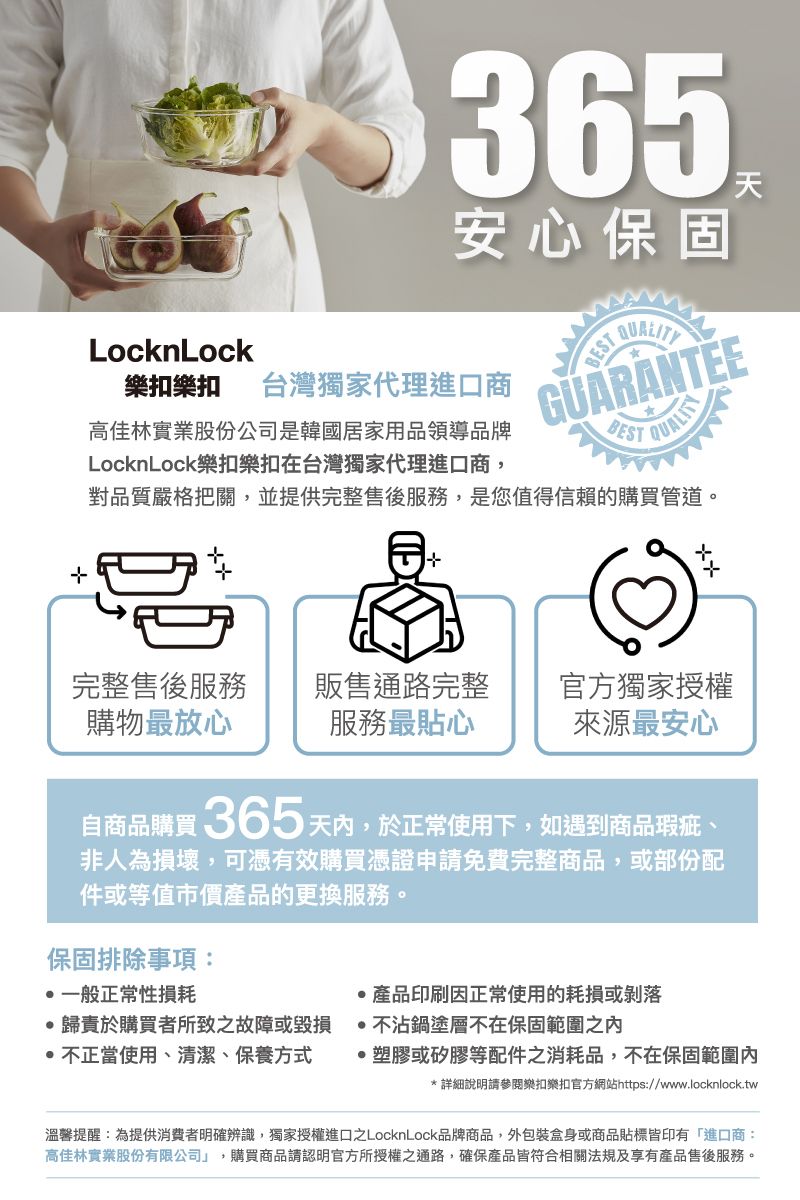 365安心保固天LocknLock樂扣樂扣 台灣獨家代理進口商GUARANTEEBESTQUALITY高佳林實業股份公司是韓國居家用品領導品牌LocknLock樂扣樂扣在台灣獨家代理進口商,對品質嚴格把關,並提供完整售後服務,是您值得信賴的購買管道。完整售後服務購物最放心販售通路完整服務最貼心官方獨家授權來源最安心自商品購買365天,於正常使用下,如遇到商品瑕疵、非人為損壞,可憑有效購買憑證申請免費完整商品,或部份配件或等值市價產品的更換服務。保固排除事項:一般正常性損耗產品印刷因正常使用的耗損或剝落歸責於購買者所致之故障或毀損不沾鍋塗層不在保固範圍之不正當使用、清潔、保養方式·塑膠或矽膠等配件之消耗品,不在保固範圍內*詳細說明請參閱樂扣樂扣官方網站https://www.locknlock.tw溫馨提醒:為提供消費者明確辨識,獨家授權進口之LocknLock品牌商品,外包裝盒身或商品貼標皆印有「進口商:高佳林實業股份有限公司」,購買商品請認明官方所授權之通路,確保產品皆符合相關法規及享有產品售後服務。