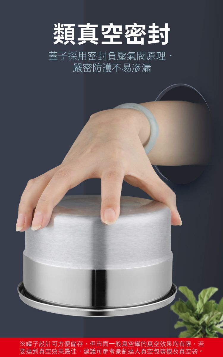 類真空密封蓋子採用密封負壓氣閥原理,嚴密防護不易滲漏※罐子設計可方便儲存,但市面一般真空罐的真空效果均有限,若要達到真空效果最佳,建議可參考豪割達人真空包裝機及真空袋。