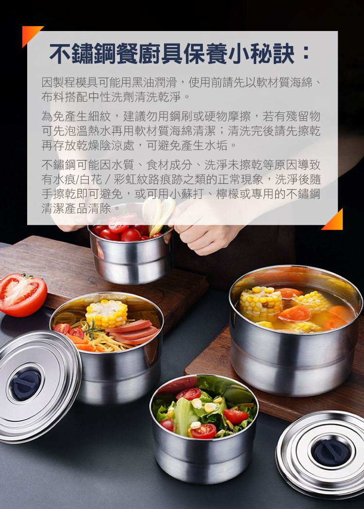 不鏽鋼餐廚具保養小秘訣:因製程模具可能用黑油潤滑,使用前請先以軟材質海綿、布料搭配中性洗劑清洗乾淨。為免產生細紋,建議勿用鋼刷或硬物摩擦,若有殘留物可先泡溫熱水再用軟材質海綿清潔;清洗完後請先擦乾再存放乾燥陰涼處,可避免產生水垢。不鏽鋼可能因水質、食材成分、洗淨擦乾等原因導致有水痕/白花/彩虹紋路痕跡之類的正常現象,洗淨後隨手擦乾即可避免,或可用小蘇打、檸檬或專用的不鏽鋼清潔產品清除。