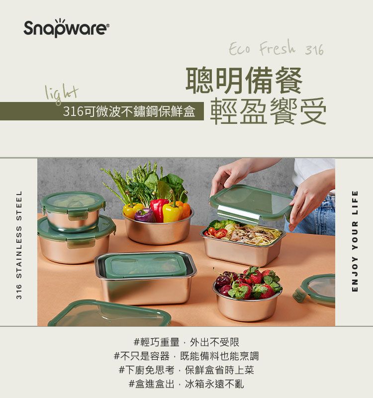316 STAINLESS STEELSnapware®316可微波不鏽鋼保鮮盒 Fresh 316聰明備餐輕盈受#輕巧重量,外出不受限#不只是容器,既能備料也能烹調#下廚免思考,保鮮盒省時上菜#盒進盒出,冰箱永遠不亂ENJOY YOUR LIFE