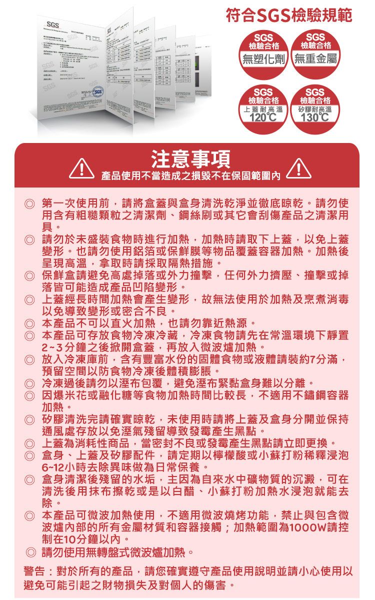SGS符合SGS檢驗規範SGSSGSSGS檢驗合格檢驗合格無塑化劑無重金屬SGS檢驗合格上蓋耐高溫120CSGS檢驗合格矽膠耐高溫130C注意事項產品使用不當造成之損毀不在保固範圍內 第一次使用前,請將盒蓋與盒身清洗乾淨並徹底晾乾。請勿使用含有粗糙顆粒之清潔劑、鋼絲刷或其它會刮傷產品之清潔用具。 請勿於未盛裝食物時進行加熱,加熱時請取下上蓋,以免上蓋變形。也請勿使用鋁箔或保鮮膜等物品覆蓋容器加熱。加熱後呈現高溫,拿取時請採取隔熱措施。◎ 保鮮盒請避免高處掉落或外力撞擊,任何外力擠壓、撞擊或掉落皆可能造成產品凹陷變形。◎ 上蓋經長時間加熱會產生變形,故無法使用於加熱及烹煮消毒以免導致變形或密合不良。◎ 本產品不可以直火加熱,也請勿靠近熱源。◎ 本產品可存放食物冷凍冷藏,冷凍食物請先在常溫環境下靜置23分鐘之後掀開盒蓋,再放入微波爐加熱。◎ 放入冷凍庫前,含有豐富水份的固體食物或液體請裝約7分滿,預留空間以防食物冷凍後體積膨脹。◎ 冷凍過後請勿以溼布包覆,避免溼布緊黏盒身難以分離。◎ 因爆米花或融化糖等食物加熱時間比較長,不適用不鏽鋼容器加熱。◎ 矽膠清洗完請確實晾乾,未使用時請將上蓋及盒開並保持通風處存放以免溼氣殘留導致發霉產生黑點。◎ 上蓋為消耗性商品,當密封不良或發霉產生黑點請立即更換。◎盒身、上蓋及矽膠配件,請定期以檸檬酸或小蘇打粉稀釋浸泡6~12小時去除異味做為日常保養。◎ 盒身清潔後殘留的水垢,主因為自來水中礦物質的沉澱,可在清洗後用抹布擦乾或是以白醋、小蘇打粉加熱水浸泡就能去除。◎ 本產品可微波加熱使用,不適用微波燒烤功能,禁止與包含微波爐內部的所有金屬材質和容器接觸;加熱範圍為1000W請控制在10分鐘以內。請勿使用無轉盤式微波爐加熱。警告:對於所有的產品,請您確實遵守產品使用說明並請小心使用以避免可能引起之財物損失及對個人的傷害。