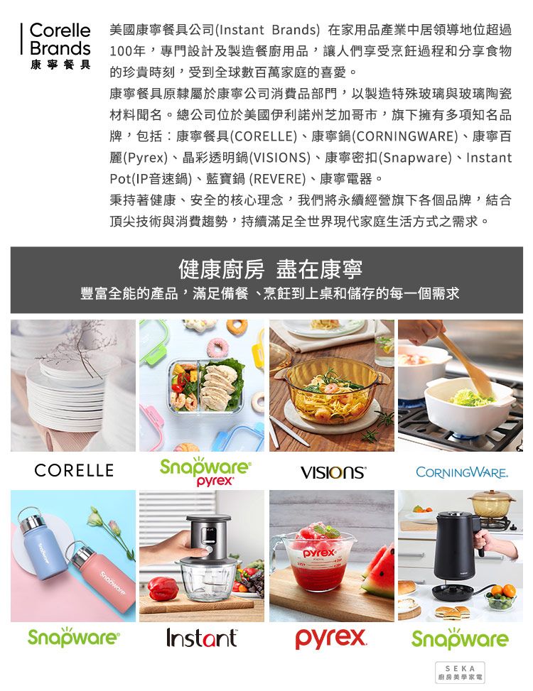 CorelleBrands康寧餐具美國康寧餐具公司(Instant Brands)在家用品產業中居領導地位超過100年,專門設計及製造餐廚用品,讓人們享受烹飪過程和分享食物的珍貴時刻,受到全球數百萬家庭的喜愛。康寧餐具原隸屬於康寧公司消費品部門,以製造特殊玻璃與玻璃陶瓷材料聞名。總公司位於美國伊利諾州芝加哥市,旗下擁有多項知名品牌,包括康寧餐具(CORELLE)、康寧鍋(CORNINGWARE)、康寧百麗(Pyrex)、晶彩透明鍋()、康寧密扣()、InstantPot(IP音速鍋)、藍寶鍋(REVERE)、康寧電器。秉持著健康、安全的核心理念,我們將永續經營旗下各個品牌,結合頂尖技術與消費趨勢,持續滿足全世界現代家庭生活方式之需求。健康 盡在康寧豐富全能的產品,滿足備餐、烹飪到上桌和儲存的每一個需求CORELLESnapwareVISIONSCORNINGWARESnapwareSnapware®pyrexInstantpyrexSnapwareSEKA 廚房家電