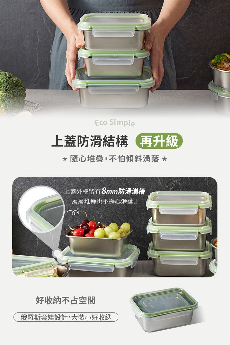 Eco Simple上蓋防滑結構再升級 隨心堆疊,不怕傾斜滑落 上蓋外框留有8mm防滑溝槽層層堆疊也不擔心滑落!!好收納不占空間俄羅斯套娃設計,大裝小好收納