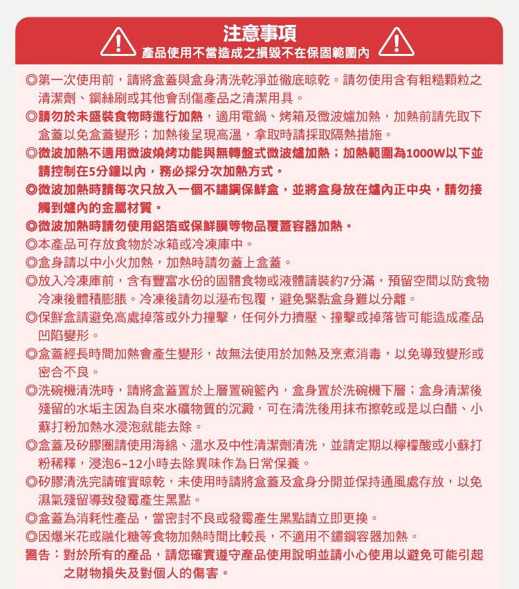 注意事項產品使用不當造成之損毀不在保固範圍內第一次使用前,請將盒蓋與盒身清洗乾淨並徹底。請勿使用含有粗糙顆粒之清潔劑鋼絲刷或其他會刮傷產品之清潔用具。請勿於未盛裝食物時進行加熱,適用電鍋、烤箱及微波爐加熱,加熱前請先取下盒蓋以免盒蓋變形;加熱呈現高溫,拿取時請採取隔熱措施。微波加熱不適用微波燒烤功能與無轉盤式微波爐加熱;加熱範圍為1000W以下並請控制在5分鐘以內,務必採分次加熱方式。微波加熱時請每次只放入一個不鏽鋼保鮮盒,並將盒身放在爐內正中央,請勿接觸到爐內的金屬材質。微波加熱時請勿使用鋁箔或保鮮膜等物品覆蓋容器加熱。◎本產品可存放食物於冰箱或冷凍庫中。◎盒身請以中小火加熱,加熱時請勿蓋上盒蓋。◎放入冷凍庫前,含有豐富水份的固體食物或液體請裝約7分滿,預留空間以防食物冷凍後體積膨脹。冷凍後請勿以溼布包覆,避免緊黏盒身難以分離。◎保鮮盒請避免高處掉落或外力撞擊,任何外力擠壓、撞擊或掉落皆可能造成產品凹陷變形。◎盒蓋經長時間加熱會產生變形,故無法使用於加熱及烹煮消毒,以免導致變形或密合不良。◎洗碗機清洗時,請將盒蓋置於上層置碗籃內,盒身置於洗碗機下層;盒身清潔後殘留的水垢主因為自來水礦物質的沉澱,可在清洗後用抹布擦乾或是以白醋、小、蘇打粉加熱水浸泡就能去除。◎盒蓋及矽膠圈請使用海綿、溫水及中性清潔劑清洗,並請定期以檸檬酸或小蘇打粉稀釋,浸泡612小時去除異味作為日常保養。◎矽膠清洗完請確實晾乾,未使用時請將盒蓋及盒身分開並保持通風處存放,以免濕氣殘留導致發霉產生黑點。◎盒蓋為消耗性產品,當密封不良或發霉產生點請立即更換。◎因爆米花或融化糖等食物加熱時間比較長,不適用不鏽鋼容器加熱。警告:對於所有的產品,請您確實遵守產品使用說明並請小心使用以避免可能引起之財物損失及對個人的傷害。