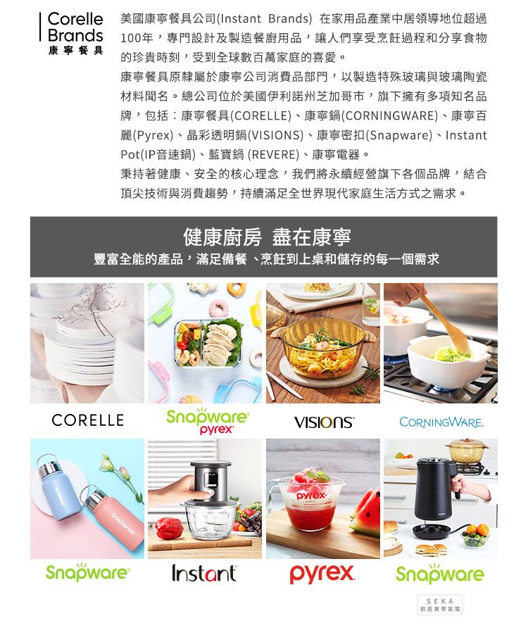 CorelleBrands康寧餐具美國康寧餐具公司(Instant Brands) 在家用品產業中居領導地位超過100年,專門設計及製造餐廚用品,讓人們享受烹飪過程和分享食物的珍貴時刻,受到全球數百萬家庭的喜愛。康寧餐具原隸屬於康寧公司消費品部門,以製造特殊玻璃與玻璃陶瓷材料聞名。總公司位於美國伊利諾州芝加哥市,旗下擁有多項知名品牌,包括:康寧餐具(CORELLE)、康寧鍋(CORNINGWARE)、康寧百麗(Pyrex)、晶彩透明鍋(VISIONS)、康寧密扣()、InstantPot(IP音速鍋)、藍寶鍋(REVERE)、康寧電器。秉持著健康、安全的核心理念,我們將永續經營旗下各個品牌,結合頂尖技術與消費趨勢,持續滿足全世界現代家庭生活方式之需求。健康 盡在康寧豐富全能的產品,滿足備餐、烹飪到上桌和儲存的每一個需求CORELLESnapware VISIONSCORNINGWARESnapwareSnapwarepyrexInstantpyrexSnapwareSEKA廚房家電