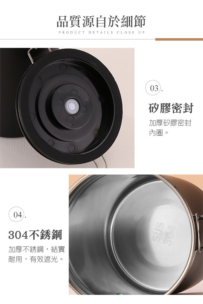 品質源自於細節PRODUCTDETAILS CLOSE UP04304不銹鋼加厚不銹鋼,結實耐用,有效遮光。03矽膠密封加厚矽膠密封內圈。