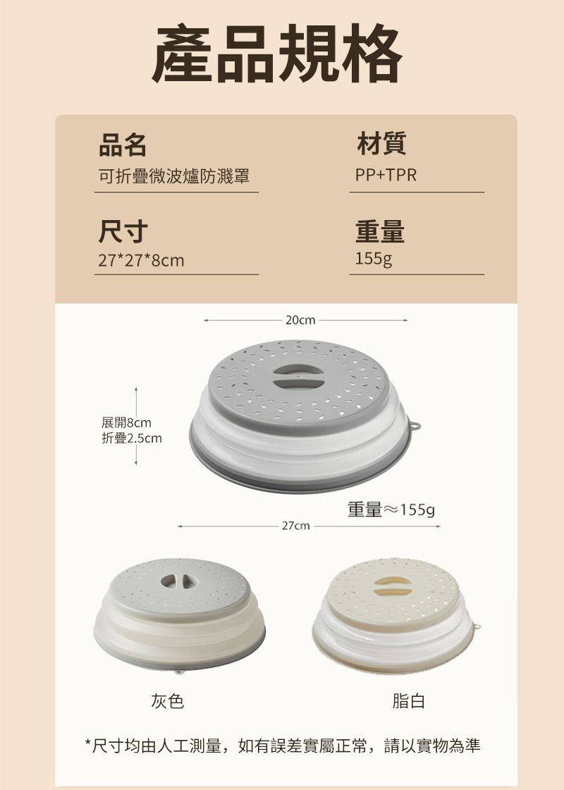 品名產品規格可折疊微波爐防濺罩尺寸27*27*8cm材質PP+TPR重量155g展開8cm折疊2.5cm20cm重量≈155g27cm灰色脂白*尺寸均由人工測量,如有誤差實屬正常,請以實物為準