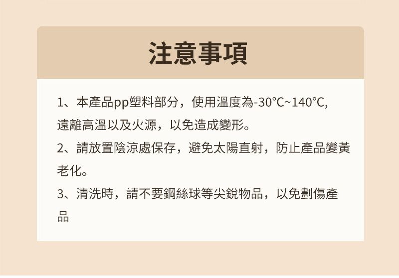 注意事項1、本產品pp塑料部分,使用溫度為-30~140℃,遠離高溫以及火源,以免造成變形。2、請放置陰涼處保存,避免太陽直射,防止產品變黃老化。3、清洗時,請不要鋼絲球等尖銳物品,以免劃傷產