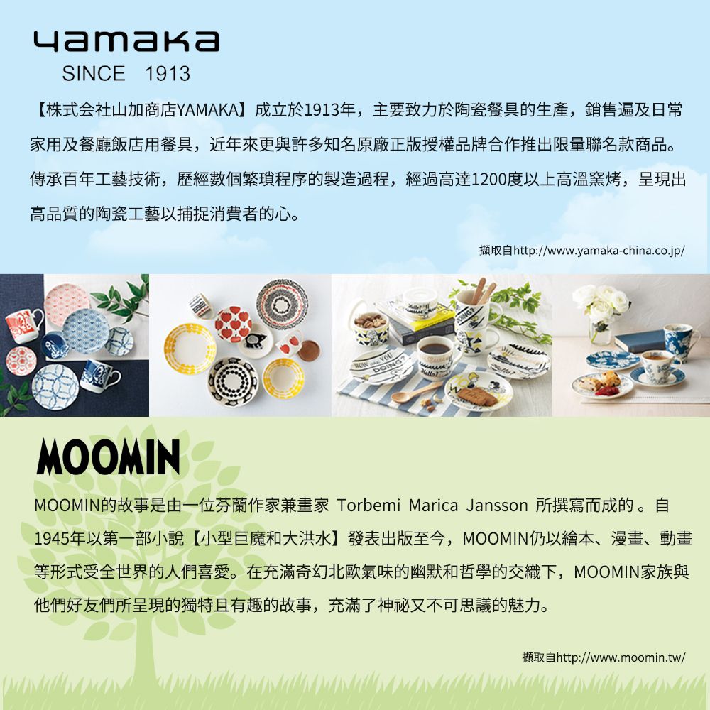 SINCE 1913【株式会社山加商店YAMAKA】成立於1913年,主要致力於陶瓷餐具的生產,銷售遍及日常家用及餐廳飯店用餐具,近年來更與許多知名原廠正版授權品牌合作推出限量聯名款商品。傳承百年工藝技術,歷經數個繁瑣程序的製造過程,經過高達1200度以上高溫窯烤,呈現出高品質的陶瓷工藝以捕捉消費者的心。擷取http://www.yamaka-china.co.jp/MOOMINMOOMIN的故事是由一位芬蘭作家兼 Torbemi Marica Jansson 所撰寫而成的。 自1945年以第一部小說【小型巨魔和大洪水】發表出版至今,MOOMIN仍以繪本、漫畫、動畫等形式受全世界的人們喜愛。在充滿奇幻北歐氣味的幽默和哲學的交織下,MOOMIN家族與他們好友們所呈現的獨特且有趣的故事,充滿了神秘又不可思議的魅力。擷取自http://www.moomin.tw/
