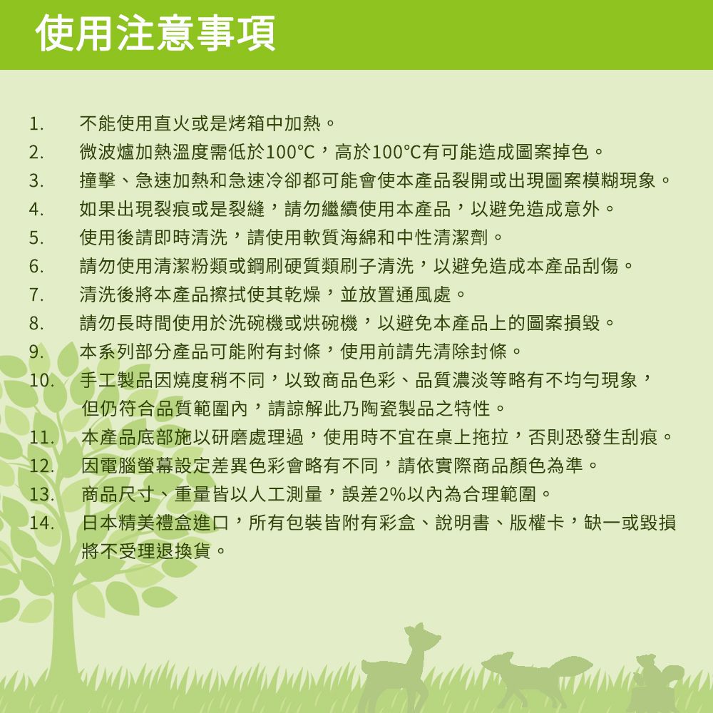 使用注意事項 不能使用直火或是烤箱中加熱。2 微波爐加熱溫度需低於100℃,高於100℃有可能造成圖案掉色。3撞擊、急速加熱和急速冷卻都可能會使本產品裂開或出現圖案模糊現象。4如果出現裂痕或是裂縫,請勿繼續使用本產品,以避免造成意外。使用後請即時清洗,請使用軟質海綿和中性清潔劑。6.請勿使用清潔粉類或鋼刷硬質類刷子清洗,以避免造成本產品刮傷。7.清洗後將本產品擦拭使其乾燥,並放置通風處。請勿長時間使用於洗碗機或烘碗機,以避免本產品上的圖案損毀。本系列部分產品可能附有封條,使用前請先清除封條。10. 手工製品因燒度稍不同,以致商品色彩、品質濃淡等略有不均勻現象,但仍符合品質範圍內,請諒解此乃陶瓷製品之特性。11.本產品底部施以研磨處理過,使用時不宜在桌上拖拉,否則恐發生刮痕。12.13.商品尺寸、重量皆以人工測量,誤差2%以內為合理範圍。14.因電腦螢幕差異色彩會略有不同,請依實際商品顏色為準。日本精美禮盒進口,所有包裝皆附有彩盒、說明書、版權卡,缺一或毀損將不受理退換貨。