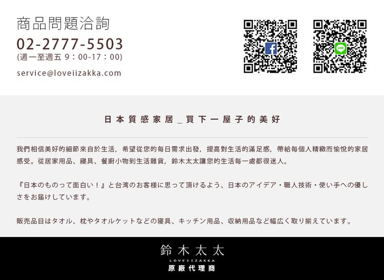 商品問題洽詢02-2777-5503(週一至週五9:00-17:00)service@loveiizakka.com鹽雞日本質感家居買下一屋子的美好我們相信美好的細節來自於生活希望從您的每日需求出發,提高對生活的滿足感,帶給每個人精緻而愉悅的家居感受。從居家用品、寢具、餐廚小物到生活雜貨,鈴木太太讓您的生活每一處都很迷人。日本のものって面白い! と台湾のお客様に思って頂けるよう、日本のアイデア職人技術使い手への優しさをお届けしています。販売品目はタオル、 枕やタオルケットなどの寝具 キッチン用品 収納用品など幅広く取り揃えています。鈴木太太LOVE 原廠代理商