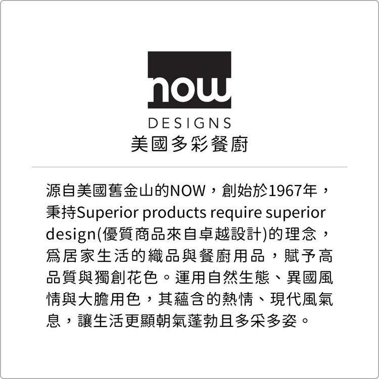 nowDESIGNS美國多彩餐廚源自美國舊金山的NOW,創始於1967年,Superior products require superiordesign(優質商品來自卓越設計)的理念,居家生活的織品與餐廚用品,賦予高品質與獨創花色。運用自然生態、異國風情與大膽用色,其蘊含的熱情、現代風氣息,讓生活更顯朝氣蓬勃且多采多姿。