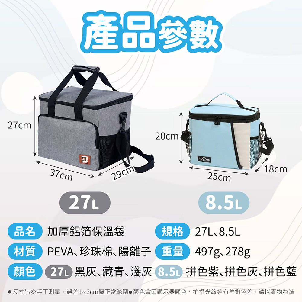 27cm產品參數37cm20cm29cm品名 加厚鋁箔保溫袋18cm25cm8.5L規格 27L8.5L材質 PEVA珍珠棉、陽離子 重量 497g、278g顏色 27L 、藏青、 拼色紫、拼色灰、拼色藍尺寸皆為手工測量,誤差1~2cm屬正常範圍顏色會因顯示器顯色、拍攝光線等有些微色差,請以實物為準