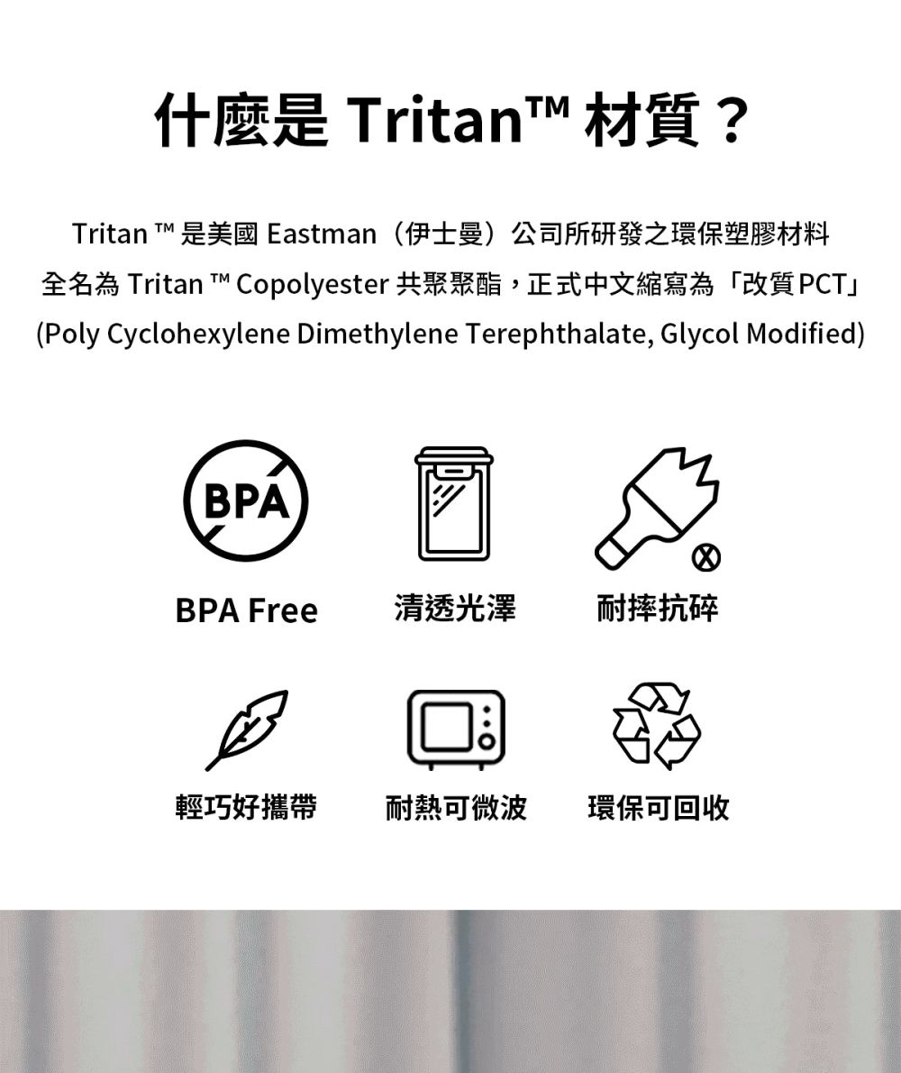 什麼是 ritan 材質?Tritan ™ 是美國 Eastman 伊士曼)公司所研發之環保塑膠材料全 Tritan T™ Copolyester 共聚聚酯,正式中文縮寫為「改質PCT」(Poly Cyclohexylene Dimethylene Terephthalate, Glycol Modified)BPABPA Free清透光澤耐摔抗碎輕巧好攜帶耐熱可微波環保可回收