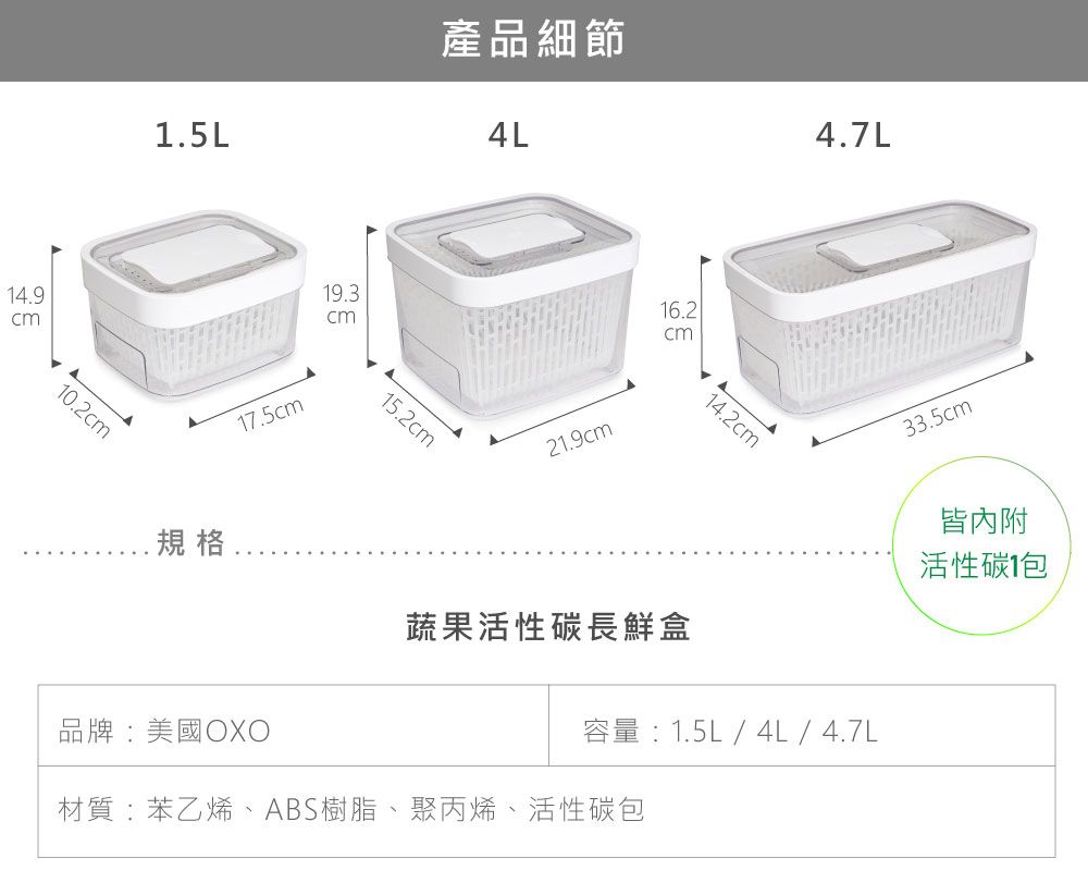 4.910.21.5L產品細節4L17.5cm19.3cm15.2cm21.9cm16.2cm14.2cm4.7L規格蔬果活性碳長鮮盒品牌:美國OXO容量:1.5L / 4L / 4.7L材質:苯乙烯、ABS樹脂、聚丙烯、活性碳33.5cm皆內附活性碳1包