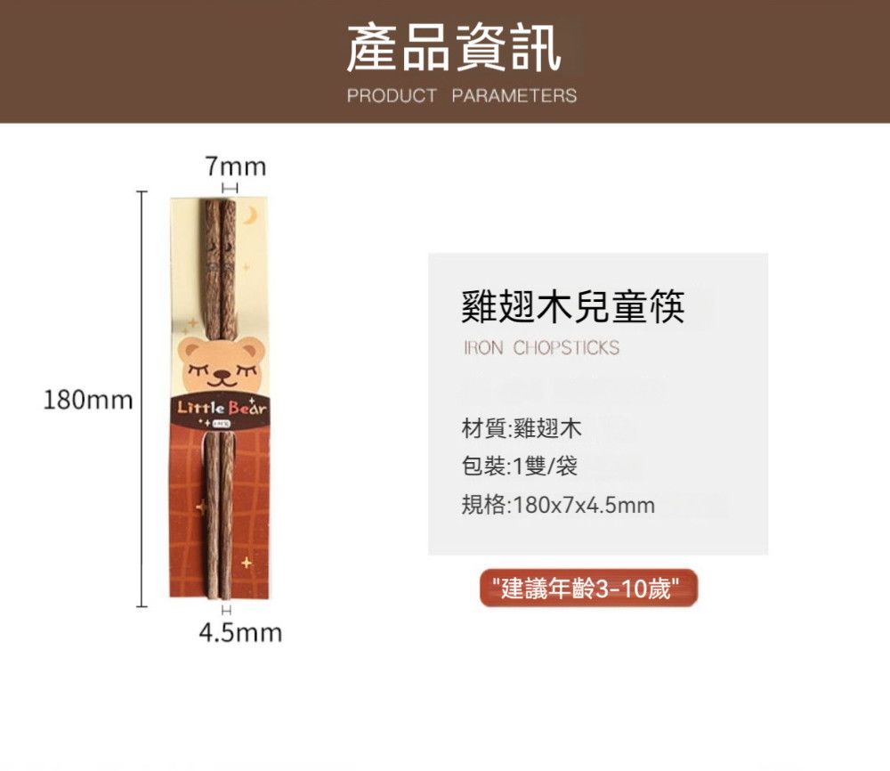 7mmH180mmLittle 產品資訊PRODUCT PARAMETERS雞翅木兒童筷IRON CHOPSTICKS材質:雞翅木包裝:1雙/袋規格:180x7x4.5mmH4.5mm建議年齡3-10歲