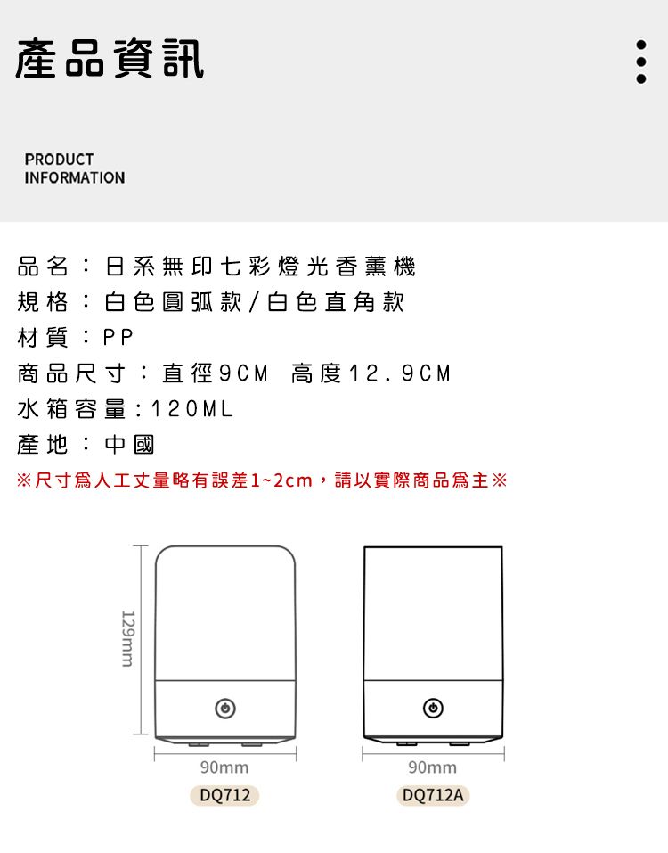 產品資訊PRODUCTINFORMATION品名:日系無印七彩燈光香薰機規格:白色圓弧款/白色直角款材質:PP商品尺寸:直徑9CM 高度12.9CM水箱容量:120ML產地:中國※尺寸人工丈量略有誤差1~2cm,請以實際商品為主※129mm90mm90mmDQ712DQ712A