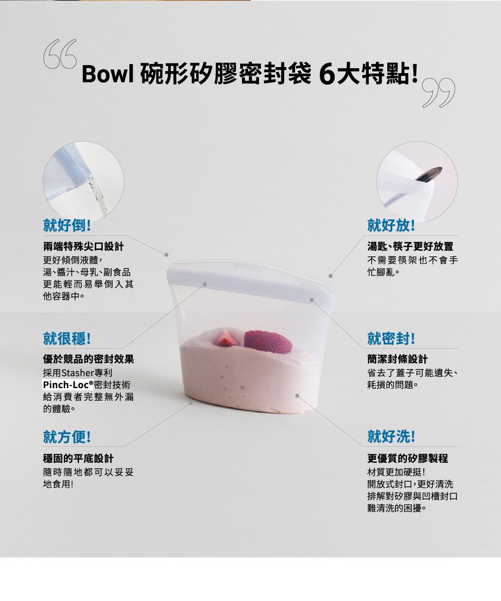 Bowl 碗形矽膠密封袋6大特點!99就好倒!兩端特殊尖口設計更好傾倒液體,湯、醬汁、母乳、副食品更能輕而易舉倒入其他容器中。就好放!湯匙、筷子更好放置不需要筷架也不會手忙腳亂。就很穩!優於競品的密封效果採用Stasher專利Pinch-Loc®密封技術給消費者完整無外漏的體驗。就方便!就密封!簡潔封條設計省去了蓋子可能遺失、耗損的問題。穩固的平底設計隨時隨地都可以妥妥地食用!就好洗!更優質的矽膠製程材質更加硬挺!開放式封口,更好清洗排解對矽膠與凹槽封口難清洗的困擾。