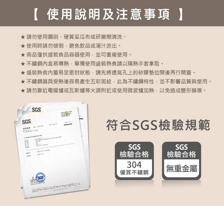 使用說明及注意事項 】請勿使用鋼刷、硬質菜瓜布或研磨劑清洗。使用時請勿傾倒避免飲品或湯汁流出。商品僅供盛裝食品容器使用並可重複使用。不鏽鋼盒易導熱,單獨使用盛裝熱食請以隔熱手套拿取。盛裝熱食蓋易呈密封狀態,請先將透氣孔上的矽膠墊拉開後再行開蓋。不鏽鋼器具受熱後容易產生五彩斑紋,此為不鏽鋼特性,並不影響品質與使用。★請勿靠近電暖爐或瓦斯爐等源附近或使用微波爐加熱,以免造成變形損壞。SGSSGS符合SGS檢驗規範SGSSGS檢驗合格檢驗合格304優質不鏽鋼無重金屬|