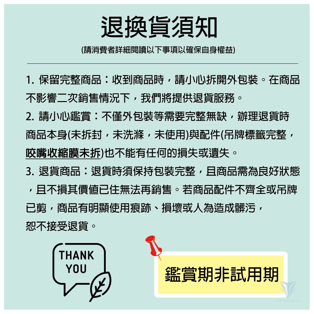 退換貨須知(請消費者詳細閱讀以下事項以確保自身權益)1.保留完整商品:收到商品時請小心拆開外包裝。在商品不影響二次銷售情況下我們將提供退貨服務。2. 請小心鑑賞:不僅外包裝等需要完整無缺,辦理退貨時商品本身(未拆封,未洗滌,未使用)與配件(吊牌標籤完整,咬嘴收縮膜未拆)也不能有任何的損失或遺失。3. 退貨商品:退貨時須保持包裝完整,且商品需為良好狀態且不損其價值已住無法再銷售。若商品配件不齊全或吊牌已剪,商品有明顯使用痕跡、損壞或人為造成髒污,恕不接受退貨。THANKYOU鑑賞期非試用期