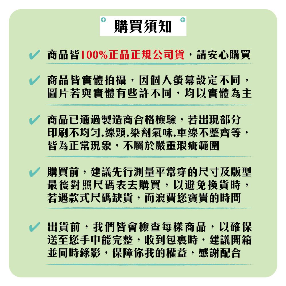 購買須知商品皆100%正品正規公司貨,請安心購買商品皆實體拍攝,因個人螢幕設定不同,圖片若與實體有些許不同,均以實體為主商品已通過製造商合格檢驗,若出現部分印刷不均匀.線頭.染劑氣味.車線不整齊等,皆為正常現象,不屬於嚴重瑕疵範圍購買前,建議先行測量平常穿的尺寸及版型最後對照尺碼表去購買,以避免換貨時,若遇款式尺碼缺貨,而浪費您寶貴的時間出貨前,我們皆會檢查每樣商品,以確保送至您手中能完整,收到包裹時,建議開箱並同時錄影,保障你我的權益,感謝配合