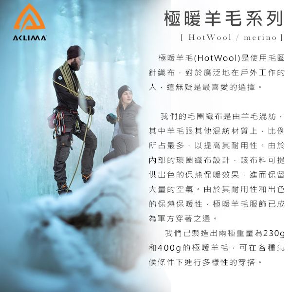 A極暖羊毛系列[ HotWool / merino 極暖羊毛(HotWool)是使用毛圈針織布對於廣泛地在戶外工作的人這無疑是最喜愛的選擇。我們的毛圈織布是由羊毛混紡,其中羊毛跟其他混紡材質上,比例所占最多,以提高其耐用性。由於內部的環圈織布設計,該布料可提供出色的保熱保暖效果,進而保留大量的空氣。由於其耐用性和出色的保熱保暖性,極暖羊毛服飾已成為軍方穿著之選。我們已製造出兩種重量為230g和400g的極暖羊毛,可在各種氣候條件下進行多樣性的穿搭。