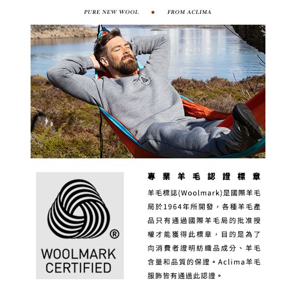 PURE NEW WOOLFROM ACLIMAWOOLMARKCERTIFIED專業羊毛認證標章羊毛標誌(Woolmark)是國際羊毛局於1964年所開發,各種羊毛產品只有通過國際羊毛局的批准授權才能獲得此標章,目的是為了向消費者證明紡織品成分、羊毛含量和品質的保證。Aclima羊毛服飾皆有通過此認證。
