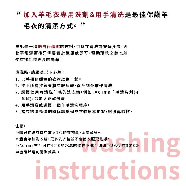 “加入羊毛衣專用洗劑&用手清洗是最佳保護羊毛衣的清潔方式。”羊毛是一種能自行清潔的布料,可以在清洗前穿著多次,因此平常穿著後只需要置於通風處即可,幫助環境之餘也能使衣物保持更長的壽命。清洗時,請跟從以下步驟:1. 只將相似顏色的衣物放到一起。2.拉上所有拉鍊並將衣服反轉,從裡到外來作清洗3. 選擇使用可清洗羊毛的洗衣精,例如:Aclima羊毛清洗劑(不含酶),並加入正確劑量4. 用手清洗或選擇一個羊毛清洗程序。5.當衣物還是濕的時候請整理成衣物原本形狀,然後再晾乾。注意:※請只在洗衣機中放入1/2的衣物量,切勿過多。※適度添加洗衣精,更多洗衣精並不會使衣服更乾淨。※Aclima羊毛可在40的水溫的條件下進行清洗,但即使在30水中也可以達到清潔效果。inginstructions
