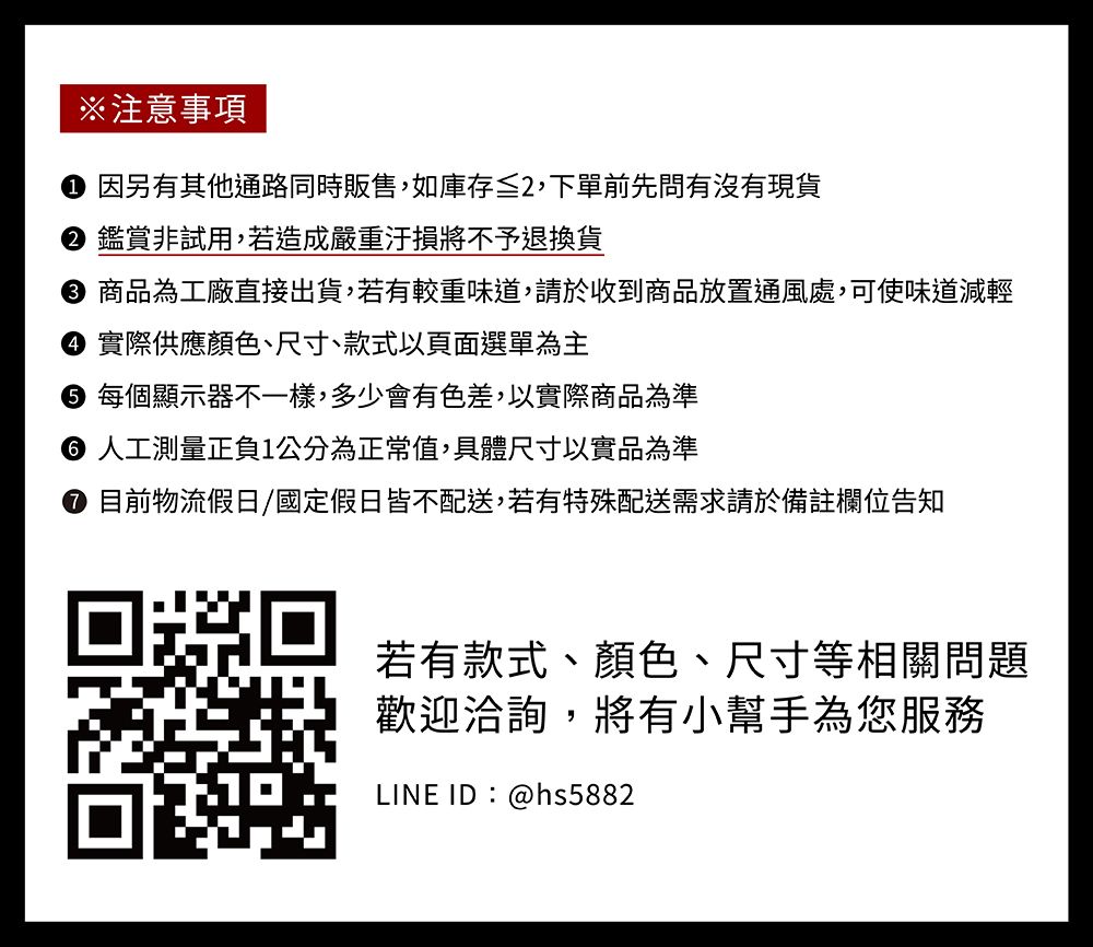 ※注意事項 因另有其他通路同時販售,如庫存≦2,下單前先問有沒有現貨 鑑賞非試用,若造成嚴重汙損將不予退換貨 商品為工廠直接出貨,若有較重味道,請於收到商品放置通風處,可使味道減輕 實際供應顏色、尺寸、款式以頁面選單為主 每個顯示器不一樣,多少會有色差,以實際商品為準 人工測量正負1公分為正常值,具體尺寸以實品為準 目前物流假日/國定假日皆不配送,若有特殊配送需求請於備註欄位告知若有款式、顏色、尺寸等相關問題歡迎洽詢,將有小幫手為您服務LINE ID:@hs5882