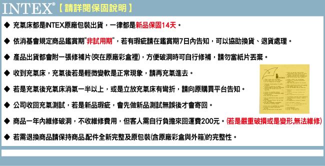 INTEX®【請詳閱保固說明】充氣床都是INTEX原廠包裝出貨一律都是新品保固14天。依消基會規定商品鑑賞期非試用期若有瑕疵請在鑑賞期7日內告知可以協助換貨,退貨處理。產品出貨都會附一張修補片(夾在原廠彩盒裡),方便破洞時可自行修補,請勿當紙片丟棄。收到充氣床,充氣後若是輕微變軟是正常現象,請再充氣進去。若是充氣後充氣床消氣一半以上,或是立放充氣床有,請向原購買平台告知。公司收回充氣測試,若是新品瑕疵,會先做新品測試無誤後才會寄回。商品一年內維修破洞,不收維修費用,但客人需自行負擔來回運費200元。(若是嚴重破損或是變形,無法維修)若需退換商品請保持商品配件全新完整及原包裝(含原廠彩盒與外箱)的完整性。