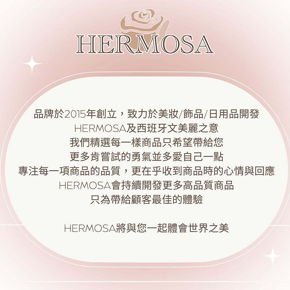 HERMOSA品牌於2015年創立,致力於美/飾品/日用品開發HERMOSA及西班牙文美麗之意我們精選每一樣商品只希望帶給您更多肯嘗試的勇氣並多愛自己一點專注每一項商品的品質,更在乎收到商品時的心情與回應HERMOSA會持續開發更多高品質商品只為帶給顧客最佳的體驗HERMOSA將與您一起體會世界之美