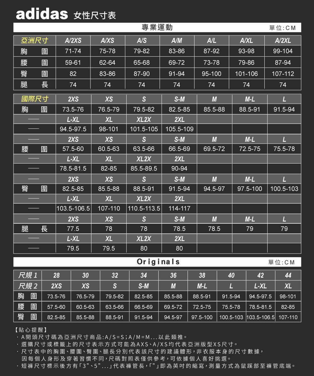 adidas 性尺寸表專業運動單位:CM亞洲尺寸 A2A/XA/A/MA/LA/XLA/2XL胸  圍71-7475-7879-8283-8687-9293-9899-104圍59-6162-6465-6869-7273-7879-8687-94圍8283-8687-9091-9495-100101-106107-112長74747474747474國際尺寸2-MMM-LL胸 圍 73.5-7676.5-7979.5-8282.5-8585.5-8888.5-9191.5-94XLL-XL94.5-97.5 98-101 101.5-105 105.5-109XL2X2XL女腰臀2圍57.5-6060.5-63 63.5-66L-XLXLXL2X78.5-81.582-85 85.5-89.5-M66.5-692XL90-94MM-LL69.5-7272.5-75 75.5-782XSXSSS-MM圍82.5-8585.5-8888.5-9191.5-9494.5-97M-L97.5-100L100.5-103XLL-XL103.5-106.5 107-110 110.5-113.5 114-117XL2X2XL2XSXSSS-MMM-LL腿 長77.5787878.578.57979L-XLXLXL2X2XL79.579.58080Originals單位:CM尺規1 283032343638404244尺規2 2XS胸圍 73.5-76 76.5-79XSSS-MMM-LLL-XLXL79.5-8282.5-8585.5-8888.5-9191.5-9494.5-97.5 98-101腰圍 57.5-6060.5-63 63.5-6666.5-6969.5-7272.5-7575.5-78 78.5-81.5 82-85臀圍 82.5-85 85.5-88 88.5-91 91.5-9494.5-97 97.5-100 100.5-103 103.5-106.5 107-110【貼心提醒】/SSA/MM 選購尺寸或標籤上的尺寸表示方式可能為AXS、A/XS均代表亞洲版型XS尺寸。·尺寸表中的胸圍、腰圍、臀圍、腿長分別代表該尺寸的建議體形,非衣服本身的尺寸數據,因每個人身形及穿著習慣不同,尺碼對照表僅供參考,可依據個人喜好挑選。短褲尺寸標示後方有3”、5”...代表褲管長,「即為英吋的縮寫,測量方式為鼠蹊部至褲管底端。