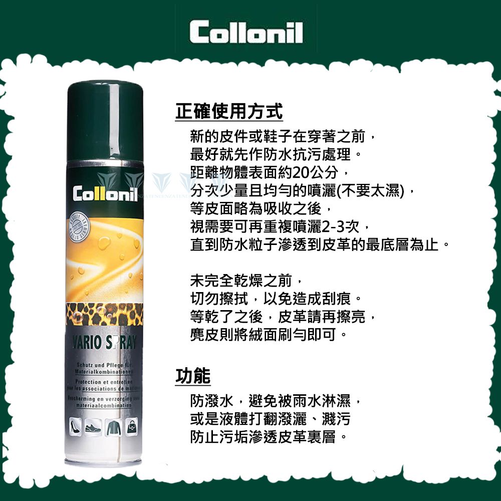 Collonil正確使用方式新的皮件或鞋子在穿著之前,最好就先作防水抗污處理。距離物體表面約20公分,Collonil 分次少量且均勻的噴灑(不要太濕),等皮面略為吸收之後,視需要可再重複噴灑2-3次,直到防水粒子滲透到皮革的最底層為止。未完全乾燥之前,切勿擦拭,以免造成刮痕。等乾了之後,皮革請再擦亮,麂皮則將絨面刷勻即可。VARIO SPRAYSchutz und  MaterialkobinationsProtection et  les associations de m en verzorgingmateriaalcombinaties功能防潑水,避免被雨水淋濕,或是液體打翻潑灑濺污防止污垢滲透皮革層。