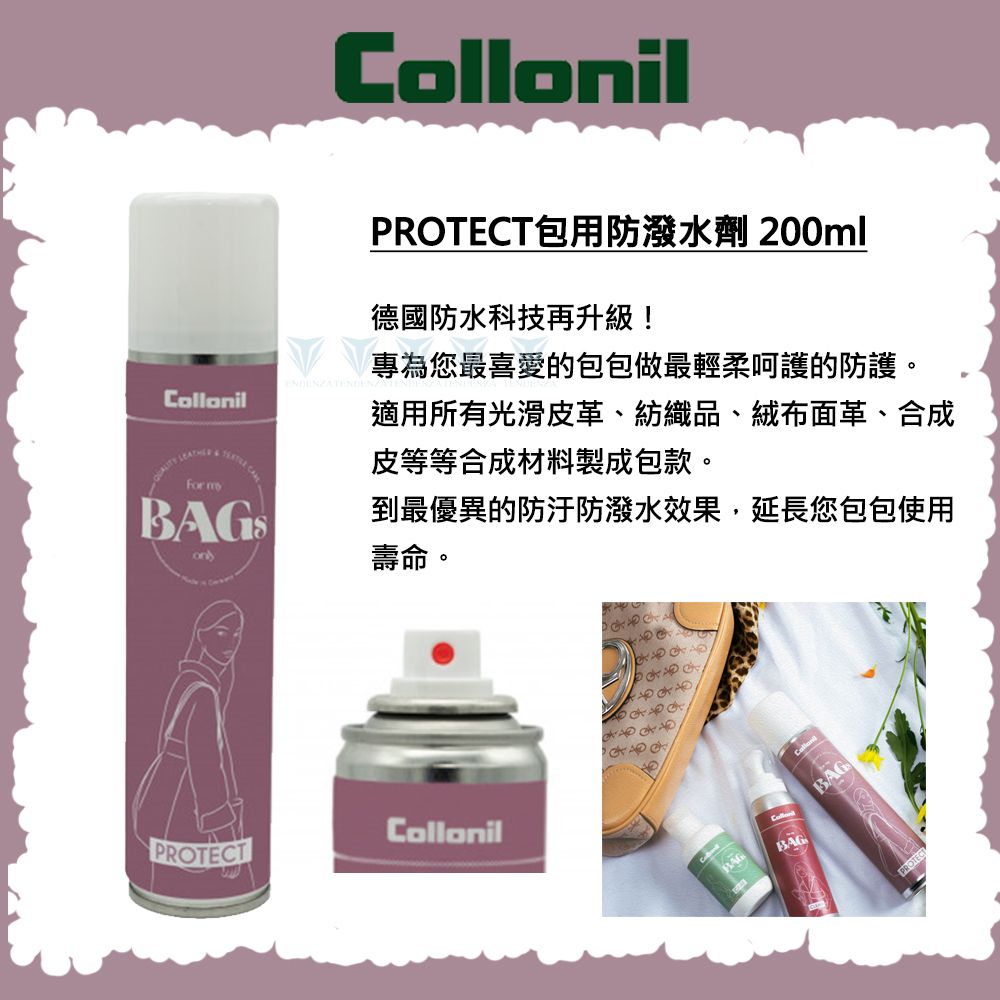 ollonil For mCollonilPROTECT包用防潑水劑 200ml德國防水科技再升級!專為您最喜愛的包包做最輕柔呵護的防護。適用所有光滑皮革、紡織品、絨布面革、合成皮等等合成材料製成包款。到最優異的防汙防潑水效果,延長您包包使用壽命。PROTECTCollonilBAGCBAGBAGPROTECT