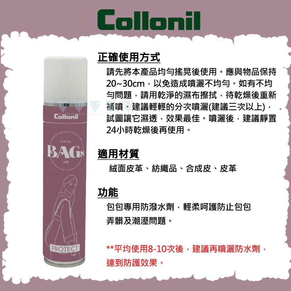 Collonil  For Collonil正確使用方式請先將本產品均勻搖晃後使用。應與物品保持20~30cm,以免造成噴灑不均勻。如有不均勻問題,請用乾淨的濕布擦拭,待乾燥後重新補噴。建議輕輕的分次噴灑(建議三次以上),試圖讓它濕透,效果最佳。噴灑後,建議靜置24小時乾燥後再使用。 適用材質PROTECT絨面皮革、紡織品、合成皮、皮革功能包包專用防潑水劑,輕柔呵護防止包包弄髒及潮溼問題。**平均使用8-10次後,建議再噴灑防水劑,達到防護效果。