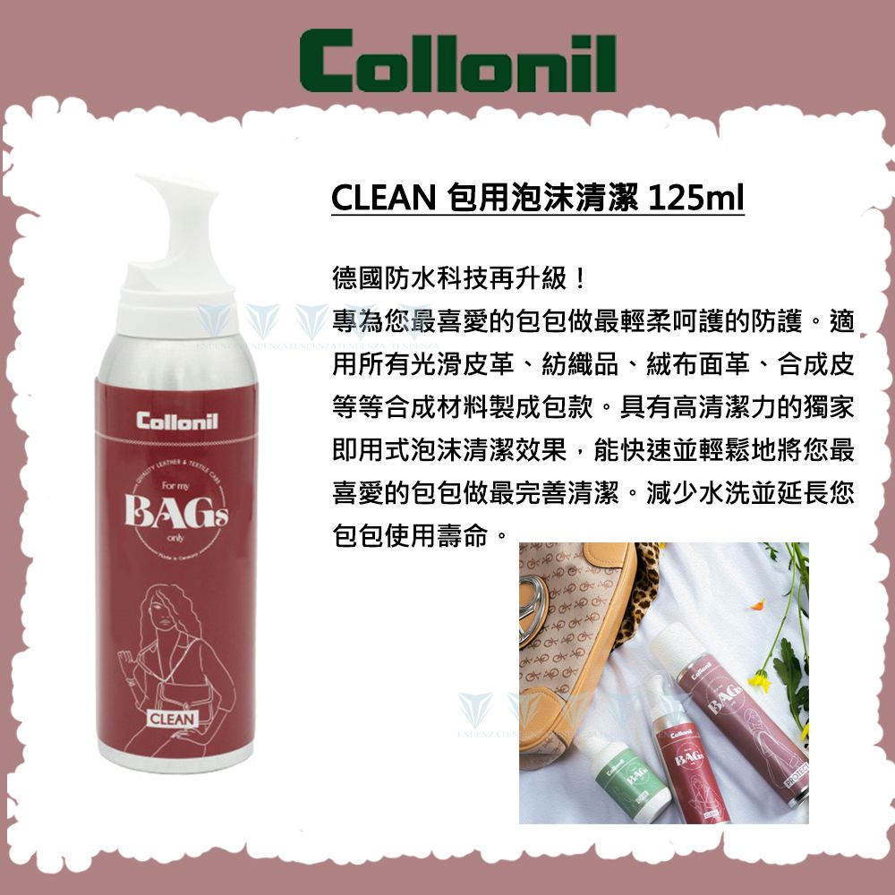 CollonilCLEAN 包用泡沫清潔 125ml德國防水科技再升級!Collonil    For my專為您最喜愛的包包做最輕柔呵護的防護。適用所有光滑皮革、紡織品、絨布面革、合成皮等等合成材料製成包款。具有高清潔力的獨家即用式泡沫清潔效果,能快速並輕鬆地將您最喜愛的包包做最完善清潔。減少水洗並延長您包包使用壽命。CLEANBAGBAGBAGPROTECT