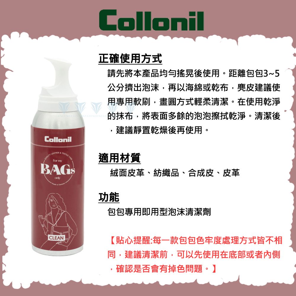 Collonil  For Collonil正確使用方式請先將本產品均勻搖晃後使用。距離包包3~5公分擠出泡沫再以海綿或乾布,麂皮建議使用專用軟刷,畫圓方式輕柔清潔。在使用乾淨的抹布,將表面多餘的泡泡擦拭乾淨。清潔後建議靜置乾燥後再使用。適用材質絨面皮革、紡織品、合成皮、皮革CLEAN功能包包專用即用型泡沫清潔劑【貼心提醒:每一款包包色牢度處理方式皆不相同,建議清潔前,可以先使用在底部或者內側,確認是否會有掉色問題。】