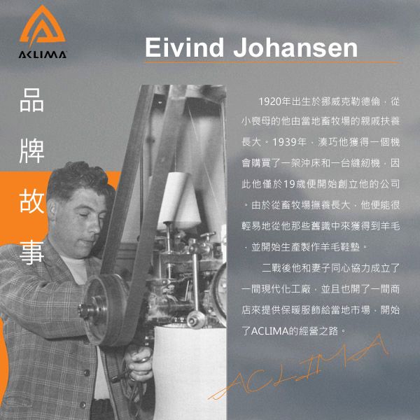Eivind Johansen1920年出生於挪威克勒德倫從小喪母的他由當地畜牧場的親戚扶養長大。1939年他獲得一個機會購買了一架沖床和一台 此他僅於19歲便開始創立他的公司。由於從畜牧場撫養長大他便能很輕易地從他那些舊識中來獲得到羊毛並開始生產製作羊毛鞋墊。二戰後他和妻子同心協力成立了一間現代化工廠,並且也開了一間商店來提供保暖服飾給當地市場,開始了ACLIMA的經營之路。