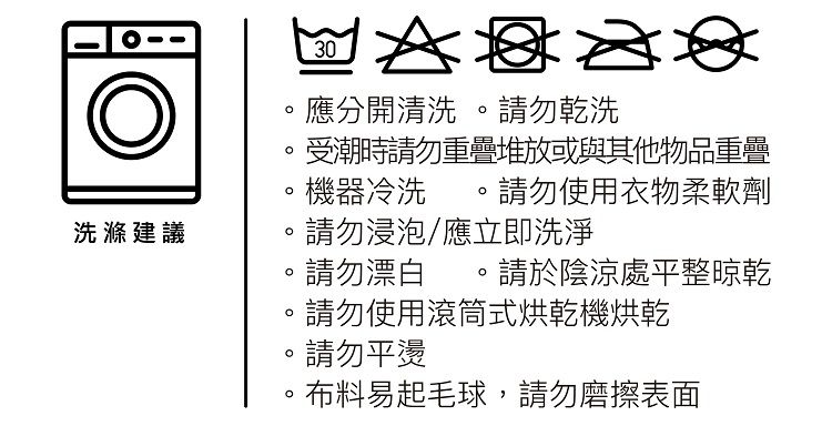 洗滌建議30應分開清洗 請勿乾洗受潮時請勿重疊堆放或與其他物品重疊機器冷洗請勿使用衣物柔軟劑請勿浸泡應立即洗淨請勿漂白。請於陰涼處平整晾乾請勿使用滾筒式烘乾機烘乾請勿平燙。布料易起毛球,請勿磨擦表面