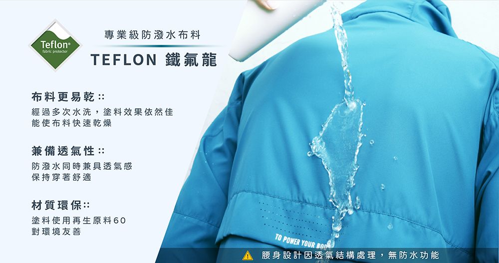 Teflon® 專業級防潑水布料TEFLON 鐵氟龍布料更易乾::經過多次水洗,塗料效果依然佳能使布料快速乾燥兼備透氣性::防潑水同時兼具透氣感保持穿著舒適材質環保::塗料使用再生原料 60對環境友善TO POWER YOUR 腰身設計因透氣結構處理,無防水功能