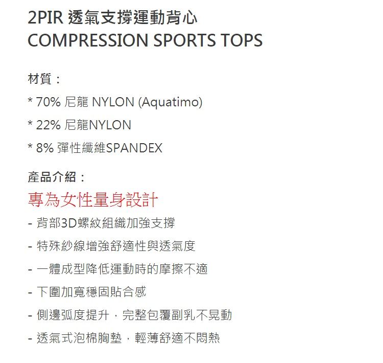 2PIR 透氣支撐運動背心COMPRESSION SPORTS TOPS材質:*70% 尼龍 NYLON (Aquatimo)*22% 尼龍NYLON*8% 彈性纖維SPANDEX產品介紹:專為女性量身設計背部3D螺紋組織加強支撐 特殊紗線增強舒適性與透氣度 一體成型降低運動時的摩擦不適 下圍加寬穩固貼合感-側邊弧度提升,完整包覆副乳不晃動- 透氣式泡棉胸墊,輕薄舒適不悶熱