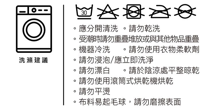 30應分開清洗請勿乾洗受潮時請勿重疊堆放或與其他物品重疊機器冷洗請勿使用衣物柔軟劑洗滌建議請勿浸泡應立即洗淨請勿漂白請於陰涼處平整晾乾請勿使用滾筒式烘乾機烘乾。請勿平。布料易起毛球,請勿磨擦表面