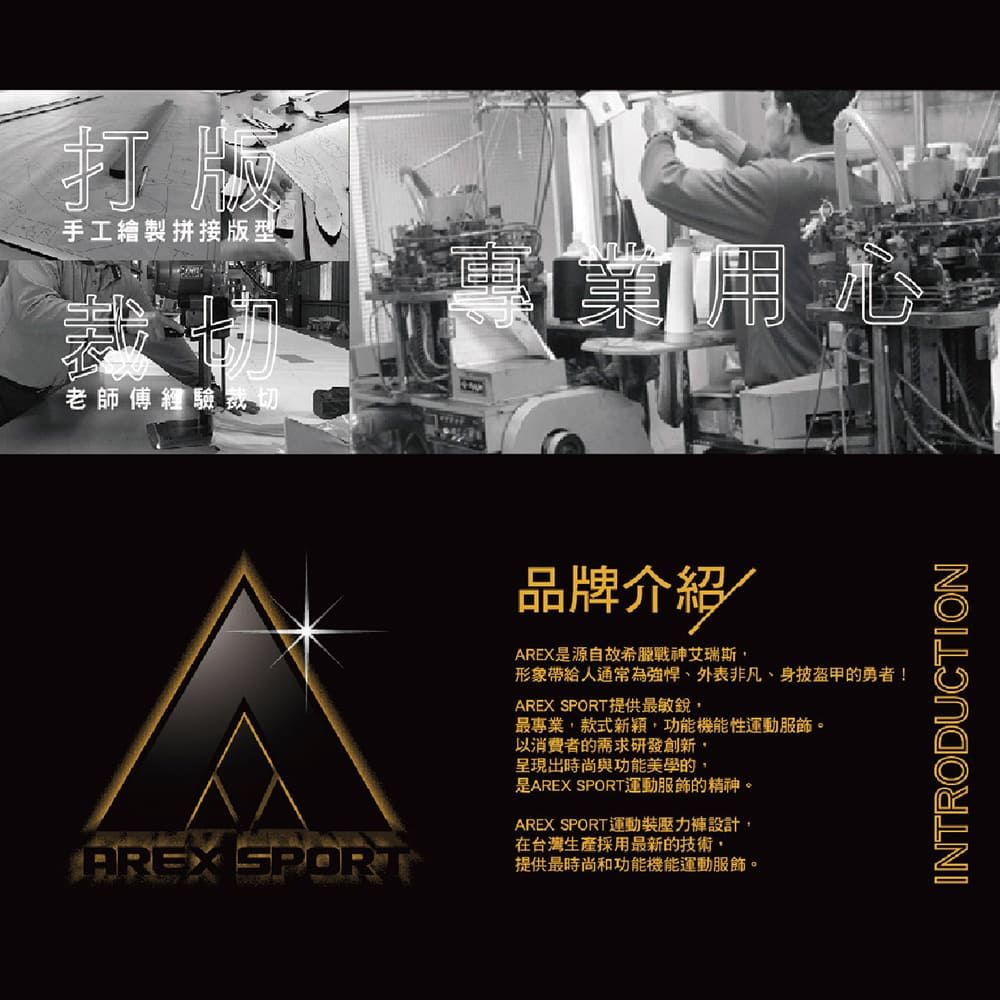 打版手工繪製拼接版型裁切老師傅經驗裁切心AREX SPORT品牌介紹AREX是源自故希臘戰神艾瑞斯形象帶給人通常為外表非凡、身披盔甲的勇者!AREX SPORT提供最敏銳最專業款式新穎功能機能性運動。以消費者的需求研發創新,呈現出時尚與功能美學的,是AREX SPORT運動服飾的精神。AREX SPORT運動裝壓力設計,在台灣生產採用最新的技術,提供最時尚和功能機能運動服飾。INTRODUCTION