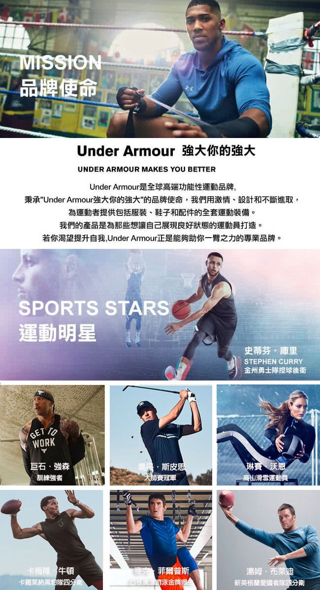 MISSION品牌使命Under Armour 你的強大UNDER ARMOUR MAKES YOU BETTERUnder Armour是球高端功能性運動品牌,秉承Under Armour強大你的強大的品牌使命,我們用激情、設計和不斷進取,為運動者提供包括服裝、鞋子和配件的全套運動裝備我們的產品是為那些想讓自己展現良好狀態的運動員打造。若你渴望提升自我,Under Armour正是能夠助你一臂之力的專業品牌。SPORTS STARS運動明星GET TOWORK史蒂芬庫里STEPHEN CURRY金州勇士控球後衛巨石強森斯皮思琳賽沃恩訓練強者大師賽冠軍高山滑雪運動員卡梅隆· 牛頓卡羅萊納黑豹隊。麥克菲爾普斯23夜奧運游泳金牌全湯姆·布萊迪新英格蘭愛國者隊四分衛