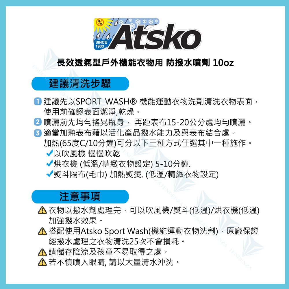 SINC1933Atsko長效透氣型戶外機能衣物用 防撥水噴劑 10oz建議清洗步驟建議先以SPORT-WASH® 機能運動衣物洗劑清洗衣物表面,使用前確認表面潔淨,乾燥。噴灑前先均勻搖晃瓶身,再距表布15-20公分處均勻噴灑。E 適當加熱表布藉以活化產品撥水能力及與表布結合處。加熱65度C/10分鐘)可分以下三種方式任選其中一種施作。以吹風機 慢慢吹乾烘衣機 (低溫/精緻衣物設定)5-10分鐘熨斗隔布(毛巾) 加熱熨燙. (低溫/精緻衣物設定)注意事項ZATENDENZA衣物以撥水劑處理完,可以吹風機/熨斗(低溫)/烘衣機(低溫)加強撥水效果。 搭配使用Atsko Sport Wash(機能運動衣物洗劑),原廠保證經撥水處理之衣物清洗25次不會損耗。 儲存陰涼及孩童不易取得之處。▲若不慎噴入眼睛, 請以大量清水沖洗。ENZA TENDENZA