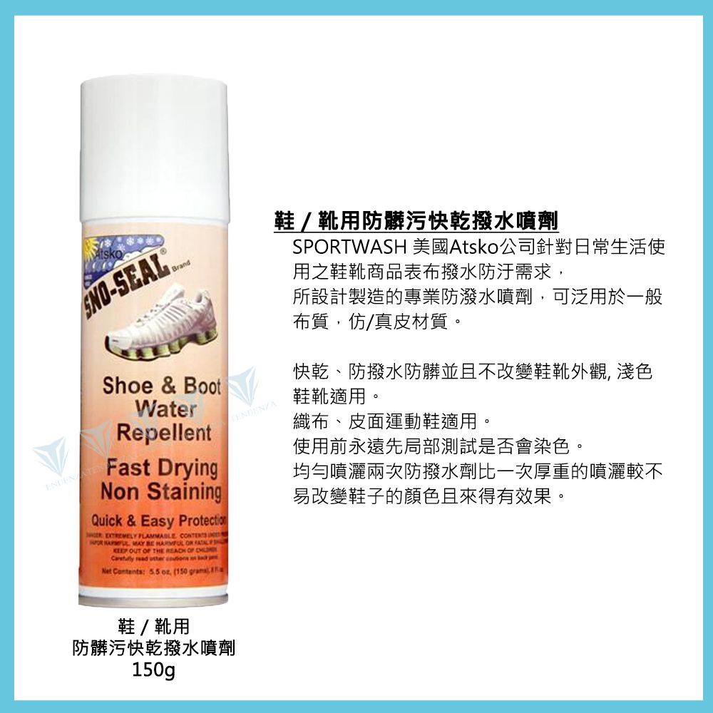 Brand-SEAL Shoe & BootWaterRepellentFast DryingN StainingQuick & Easy Protection     MAY     OUT  THE  OF     on Net Contents:   (150 鞋/靴用防髒污快亁水噴劑SPORTWASH 美國Atsko公司針對日常生活使用之鞋靴商品表布撥水需求,所設計製造的專業防潑水噴劑,可泛用於一般布質,仿/真皮材質。快乾、防撥水防髒並且不改變鞋靴外觀, 淺色鞋靴適用。織布、皮面運動鞋適用。使用前永遠先局部測試是否會染色。均勻噴灑兩次防撥水劑比一次厚重的噴灑較不易改變鞋子的顏色且來得有效果。鞋/靴用防髒污快乾撥水噴劑150g