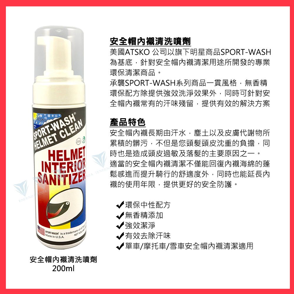 CLEANHELMETINTERIORSANITIZERSPORT-WASH is a  Made in U.S.A安全帽內襯清洗噴劑200ml 安全帽內襯清洗噴劑美國ATSKO 公司以旗下明星商品SPORT-WASH為基底,針對安全帽內襯清潔用途所開發的專業環保清潔商品。承襲SPORT-WASH系列商品一貫風格,無香精環保配方除提供效洗淨效果外,同時可針對安全帽內襯常有的汗味殘留,提供有效的解決方案產品特色安全帽內襯長期由汗水,塵土以及皮膚代謝物所累積的髒污,不但是您頭髮頭皮沈重的負擔,同時也是造成頭皮過敏及落髮的主要原因之一。適當的安全帽內襯清潔不僅能回復內襯海綿的蓬鬆感進而提升騎行的舒適度外,同時也能延長內襯的使用年限,提供更好的安全防護。環保中性配方無香精添加強效潔淨有效去除汗味單車/摩托車/雪車安全帽內襯清潔適用